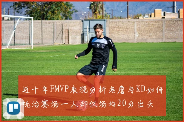 近十年FMVP表现分析老詹与KD如何统治赛场一人却仅场均20分出头