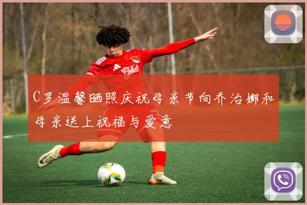 C罗温馨晒照庆祝母亲节向乔治娜和母亲送上祝福与爱意