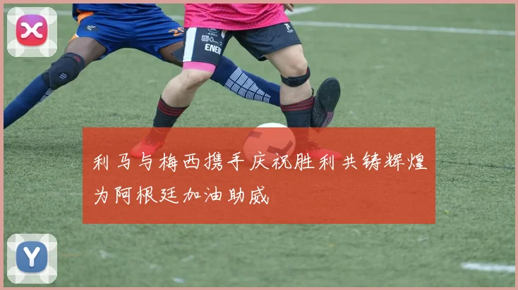 利马与梅西携手庆祝胜利共铸辉煌为阿根廷加油助威