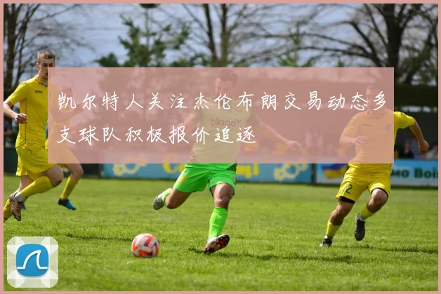 凯尔特人关注杰伦布朗交易动态多支球队积极报价追逐