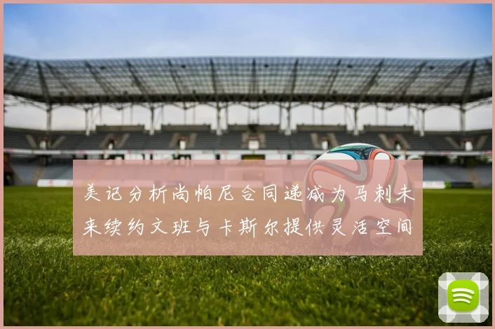 美记分析尚帕尼合同递减为马刺未来续约文班与卡斯尔提供灵活空间