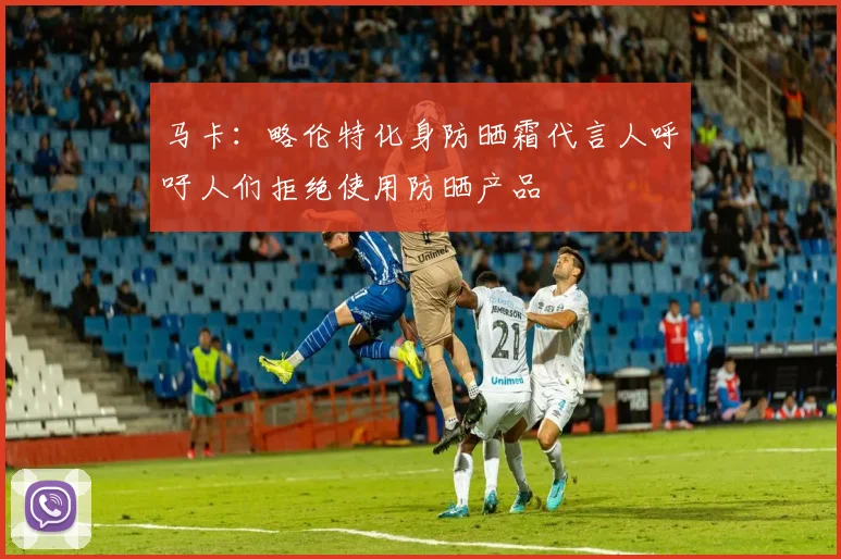 马卡：略伦特化身防晒霜代言人呼吁人们拒绝使用防晒产品