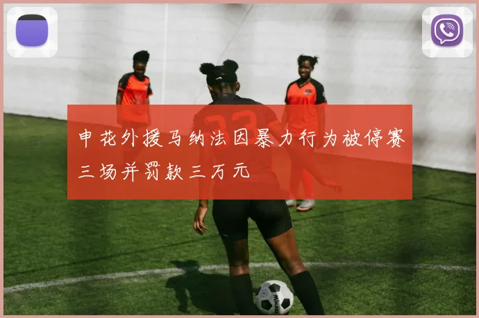 申花外援马纳法因暴力行为被停赛三场并罚款三万元