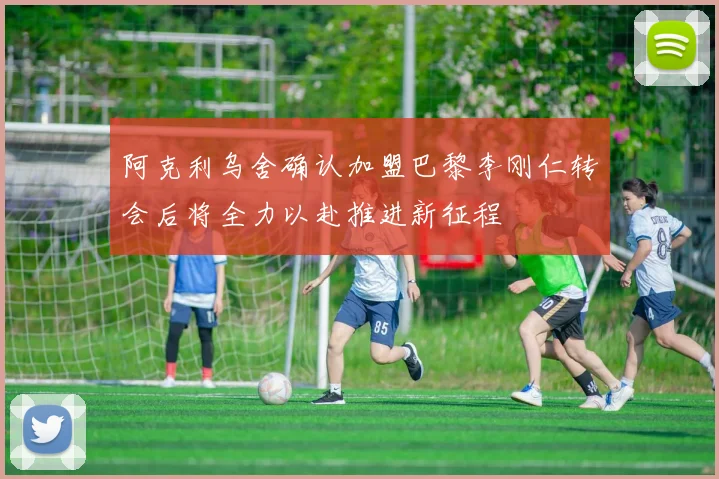 阿克利乌舍确认加盟巴黎李刚仁转会后将全力以赴推进新征程