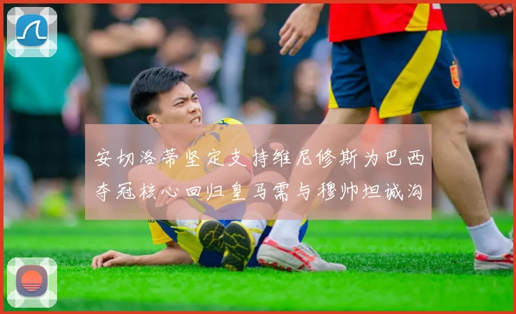 安切洛蒂坚定支持维尼修斯为巴西夺冠核心回归皇马需与穆帅坦诚沟通