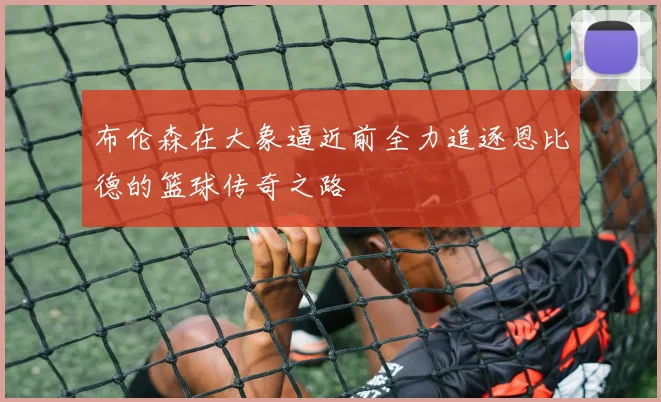 布伦森在大象逼近前全力追逐恩比德的篮球传奇之路