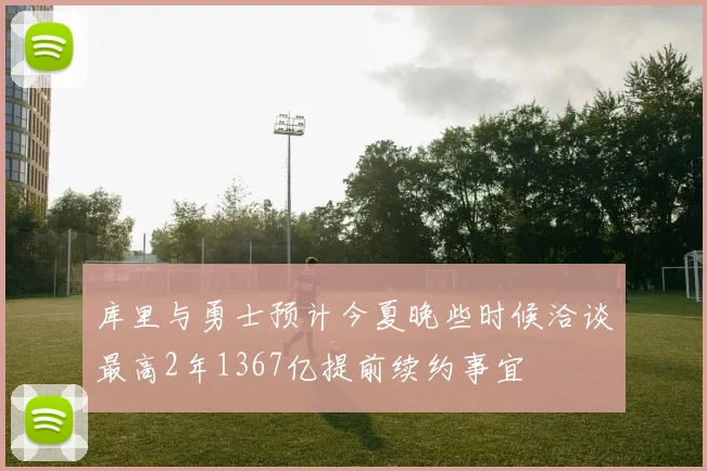 库里与勇士预计今夏晚些时候洽谈最高2年1367亿提前续约事宜