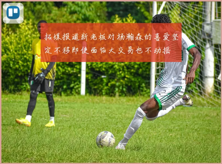 拓媒报道新老板对杨瀚森的喜爱坚定不移即使面临大交易也不动摇