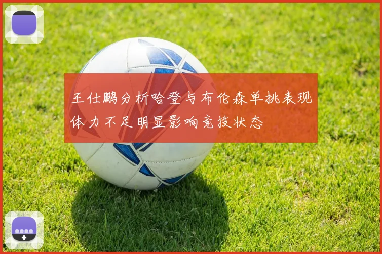王仕鹏分析哈登与布伦森单挑表现体力不足明显影响竞技状态