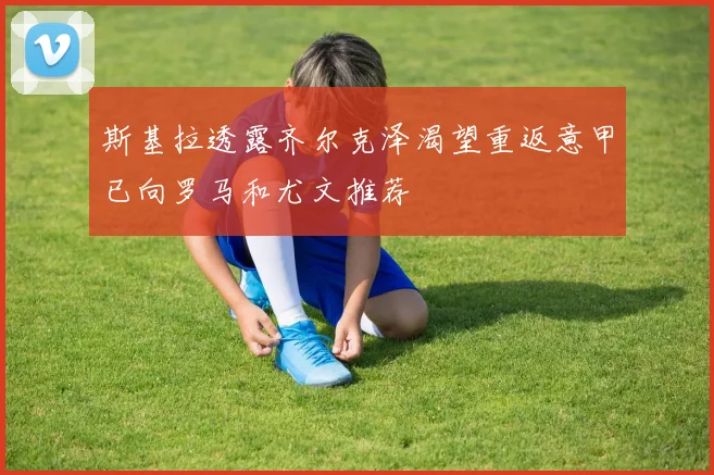 斯基拉透露齐尔克泽渴望重返意甲已向罗马和尤文推荐