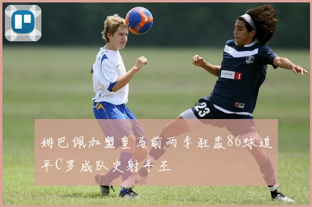 姆巴佩加盟皇马前两季狂轰86球追平C罗成队史射手王