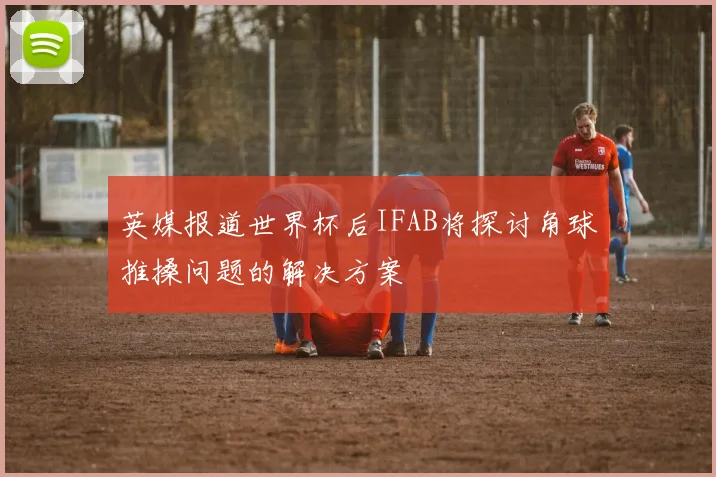英媒报道世界杯后IFAB将探讨角球推搡问题的解决方案