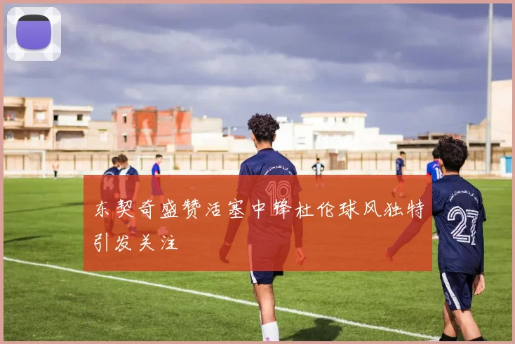 东契奇盛赞活塞中锋杜伦球风独特引发关注