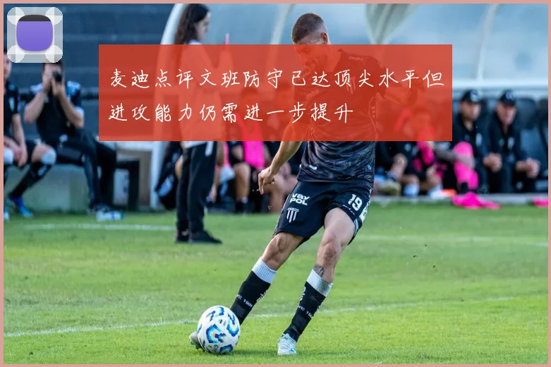 麦迪点评文班防守已达顶尖水平但进攻能力仍需进一步提升