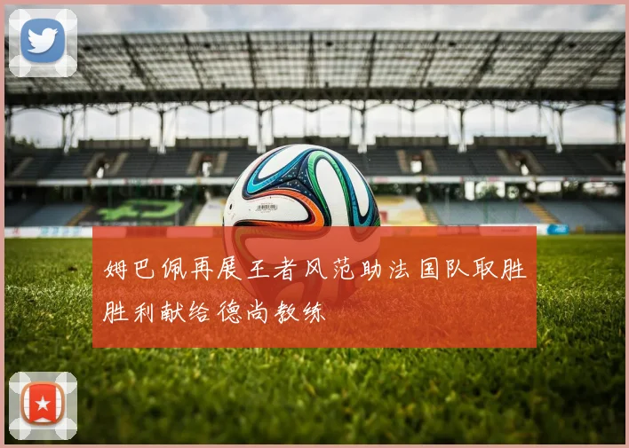 姆巴佩再展王者风范助法国队取胜胜利献给德尚教练