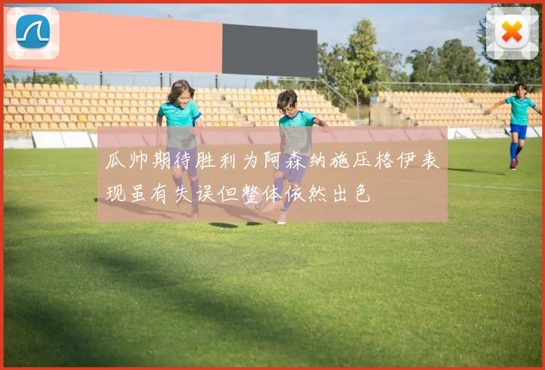 瓜帅期待胜利为阿森纳施压格伊表现虽有失误但整体依然出色
