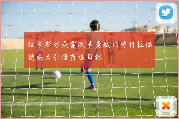 纽卡斯尔亟需改革曼城门将特拉福德成为引援首选目标