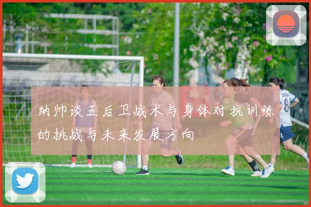 纳帅谈五后卫战术与身体对抗训练的挑战与未来发展方向