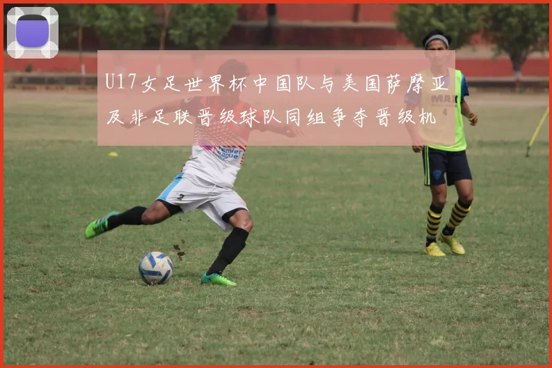 U17女足世界杯中国队与美国萨摩亚及非足联晋级球队同组争夺晋级机会
