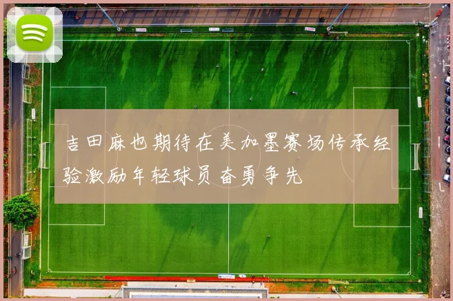吉田麻也期待在美加墨赛场传承经验激励年轻球员奋勇争先