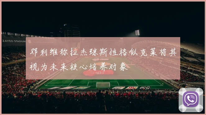 邓利维称拉杰琼斯性格似克莱将其视为未来核心培养对象