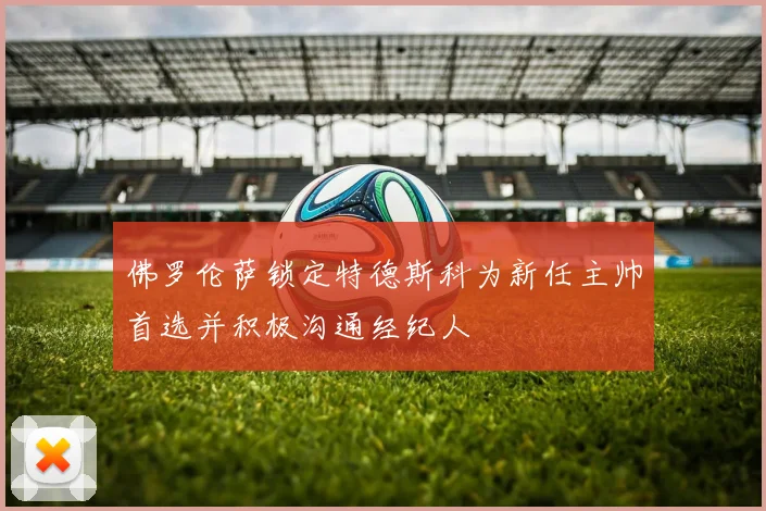 佛罗伦萨锁定特德斯科为新任主帅首选并积极沟通经纪人