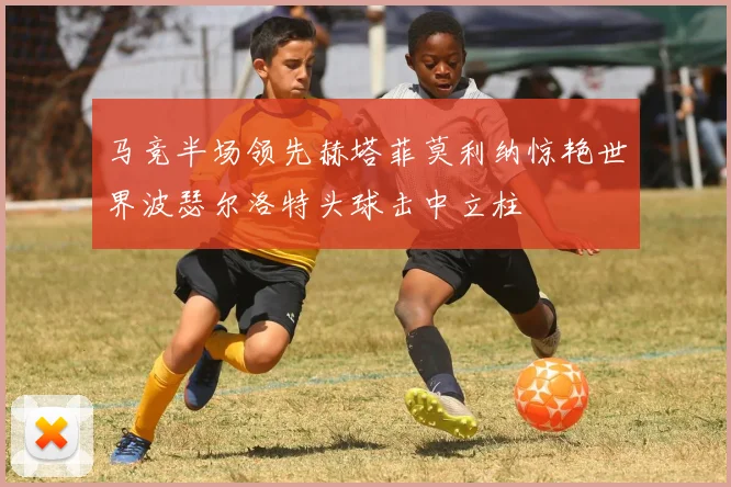 马竞半场领先赫塔菲莫利纳惊艳世界波瑟尔洛特头球击中立柱
