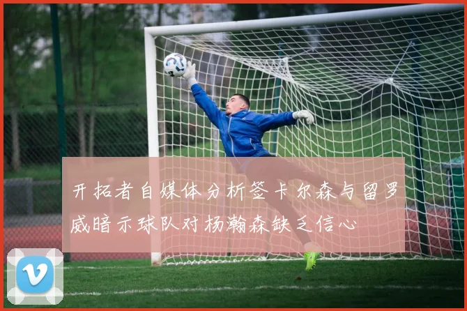 开拓者自媒体分析签卡尔森与留罗威暗示球队对杨瀚森缺乏信心